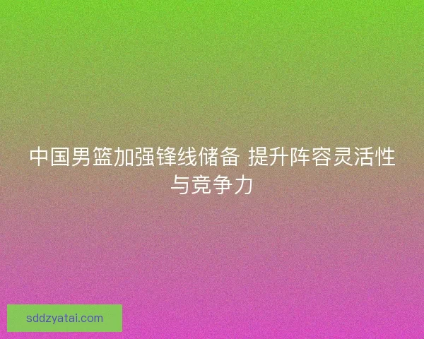 中国男篮加强锋线储备 提升阵容灵活性与竞争力
