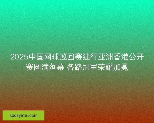 2025中国网球巡回赛建行亚洲香港公开赛圆满落幕 各路冠军荣耀加冕