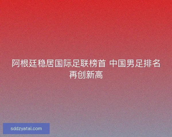 阿根廷稳居国际足联榜首 中国男足排名再创新高