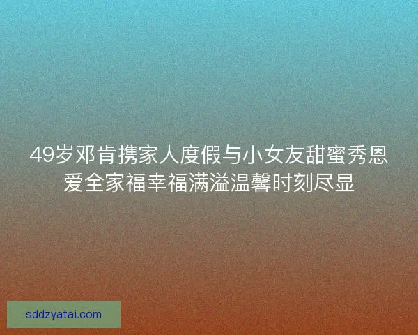 49岁邓肯携家人度假与小女友甜蜜秀恩爱全家福幸福满溢温馨时刻尽显