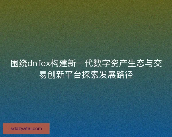 围绕dnfex构建新一代数字资产生态与交易创新平台探索发展路径