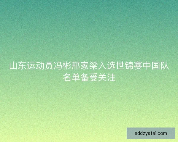 山东运动员冯彬邢家梁入选世锦赛中国队名单备受关注